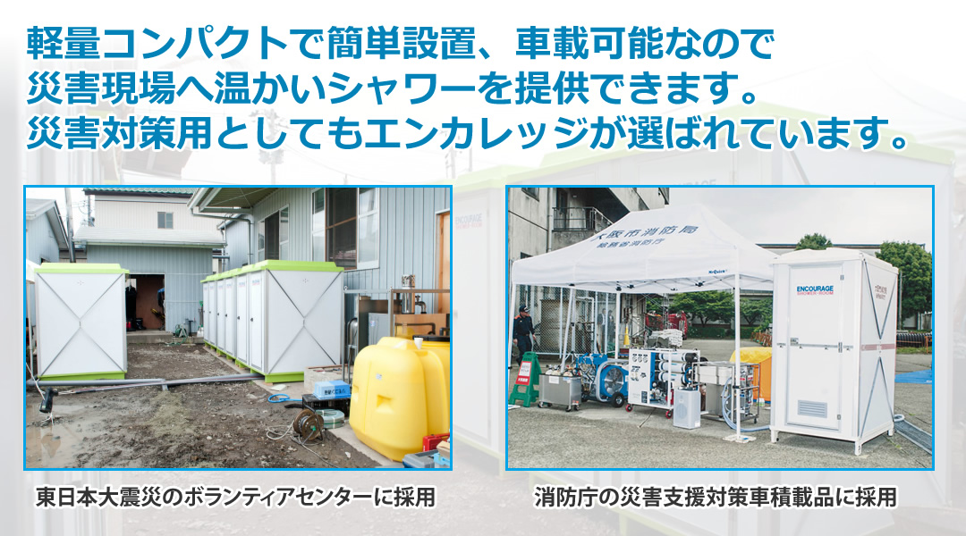 軽量コンパクトで簡単設置、車載可能なので
災害現場へ温かいシャワーを提供できます。
災害対策用としてもエンカレッジが選ばれています。