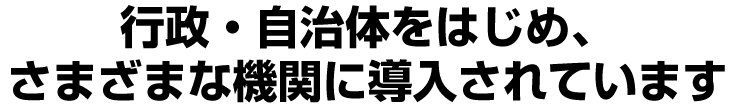 行政・自治体をはじめ、 さまざまな機関に導入されています